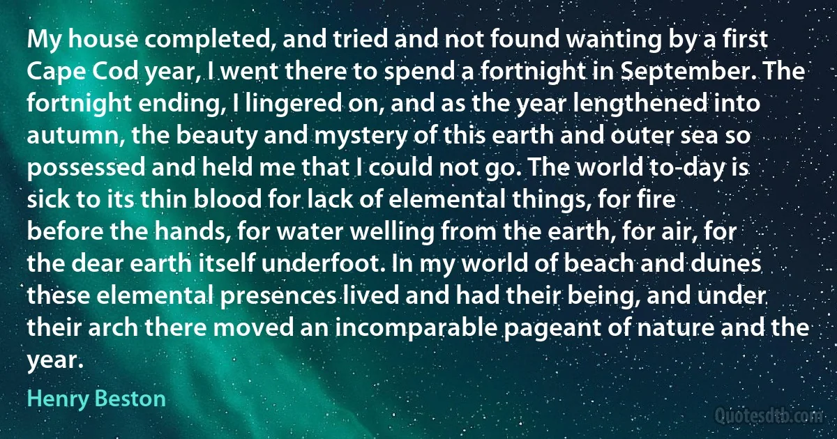 My house completed, and tried and not found wanting by a first Cape Cod year, I went there to spend a fortnight in September. The fortnight ending, I lingered on, and as the year lengthened into autumn, the beauty and mystery of this earth and outer sea so possessed and held me that I could not go. The world to-day is sick to its thin blood for lack of elemental things, for fire before the hands, for water welling from the earth, for air, for the dear earth itself underfoot. In my world of beach and dunes these elemental presences lived and had their being, and under their arch there moved an incomparable pageant of nature and the year. (Henry Beston)