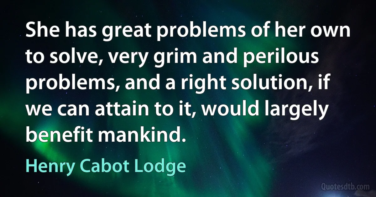 She has great problems of her own to solve, very grim and perilous problems, and a right solution, if we can attain to it, would largely benefit mankind. (Henry Cabot Lodge)