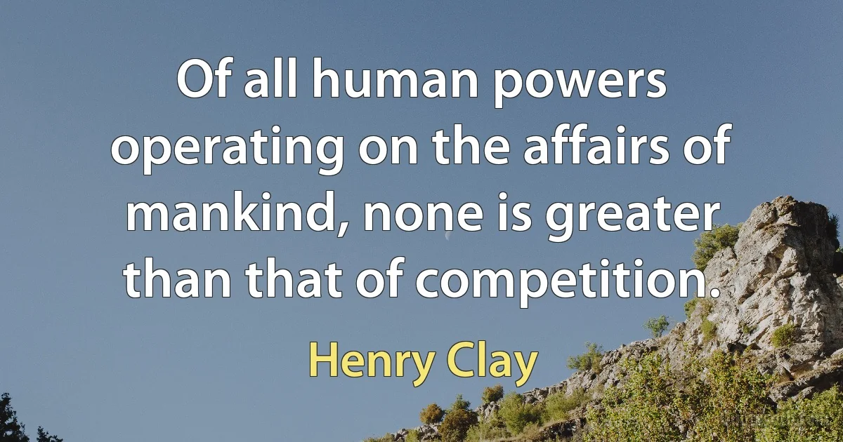 Of all human powers operating on the affairs of mankind, none is greater than that of competition. (Henry Clay)