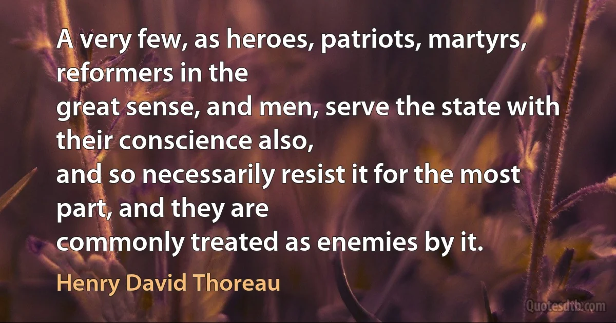 A very few, as heroes, patriots, martyrs, reformers in the
great sense, and men, serve the state with their conscience also,
and so necessarily resist it for the most part, and they are
commonly treated as enemies by it. (Henry David Thoreau)