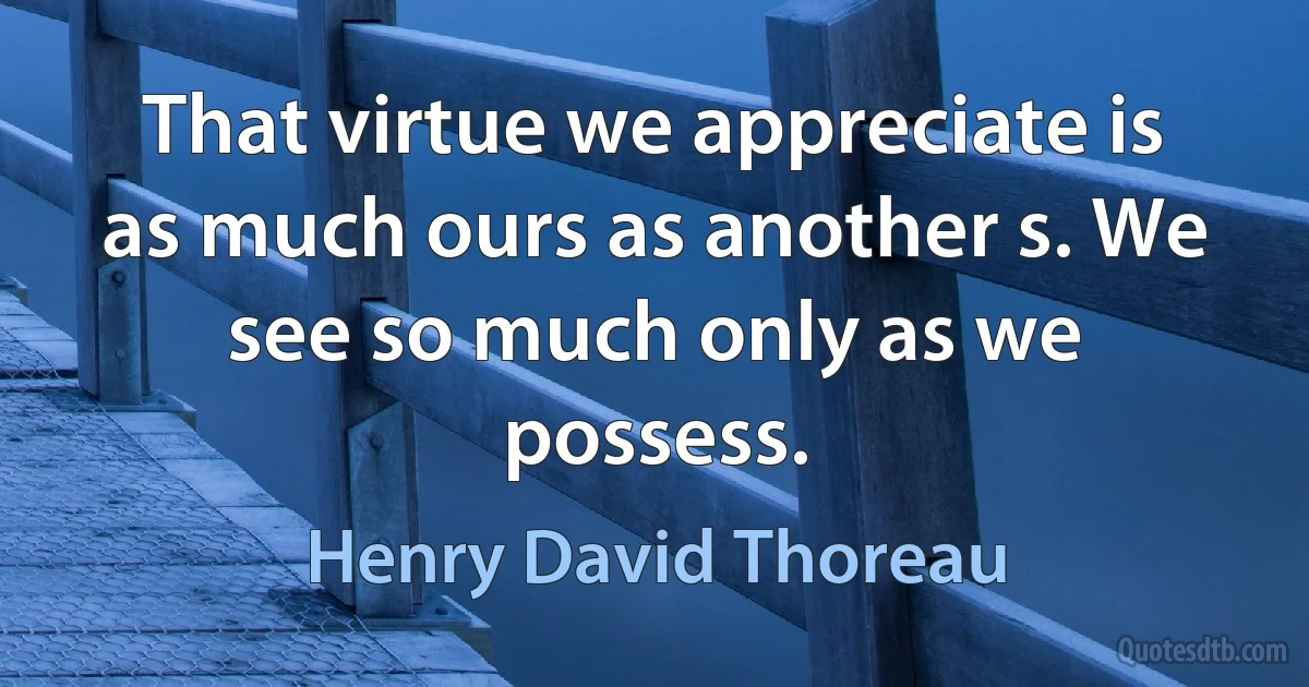 That virtue we appreciate is as much ours as another s. We see so much only as we possess. (Henry David Thoreau)