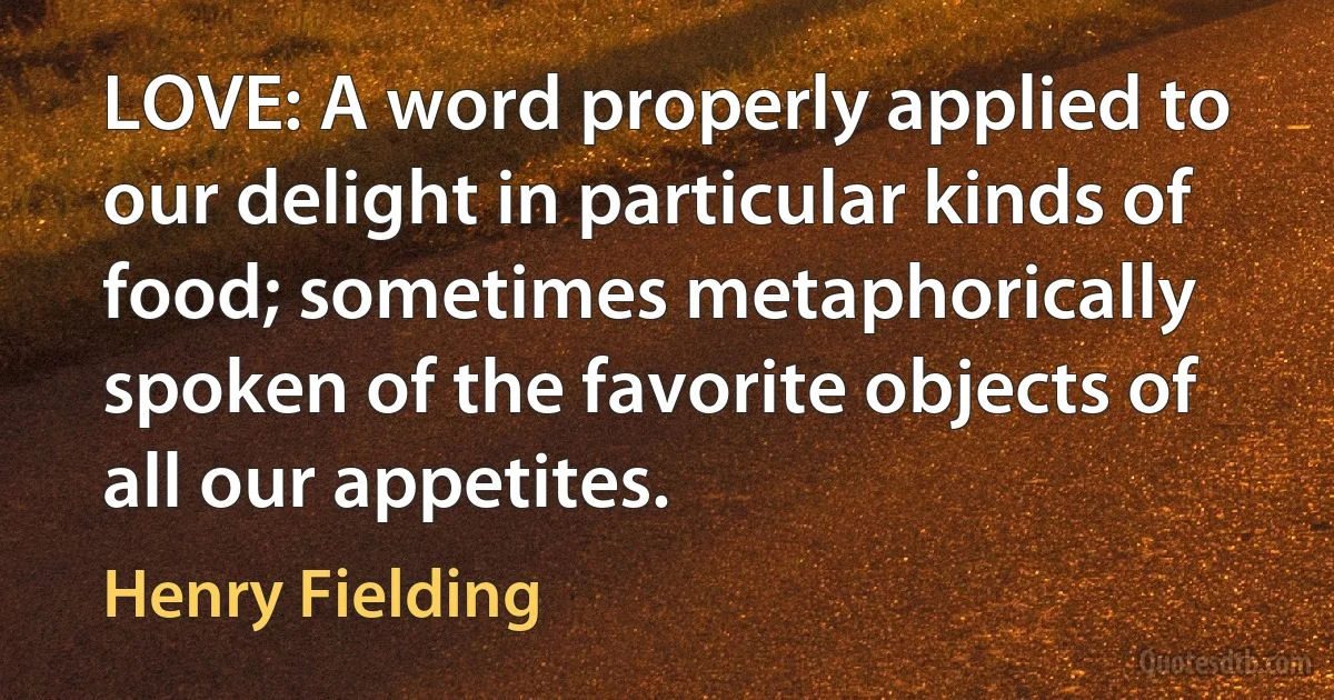 LOVE: A word properly applied to our delight in particular kinds of food; sometimes metaphorically spoken of the favorite objects of all our appetites. (Henry Fielding)