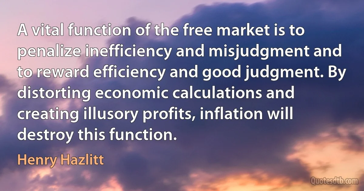 A vital function of the free market is to penalize inefficiency and misjudgment and to reward efficiency and good judgment. By distorting economic calculations and creating illusory profits, inflation will destroy this function. (Henry Hazlitt)