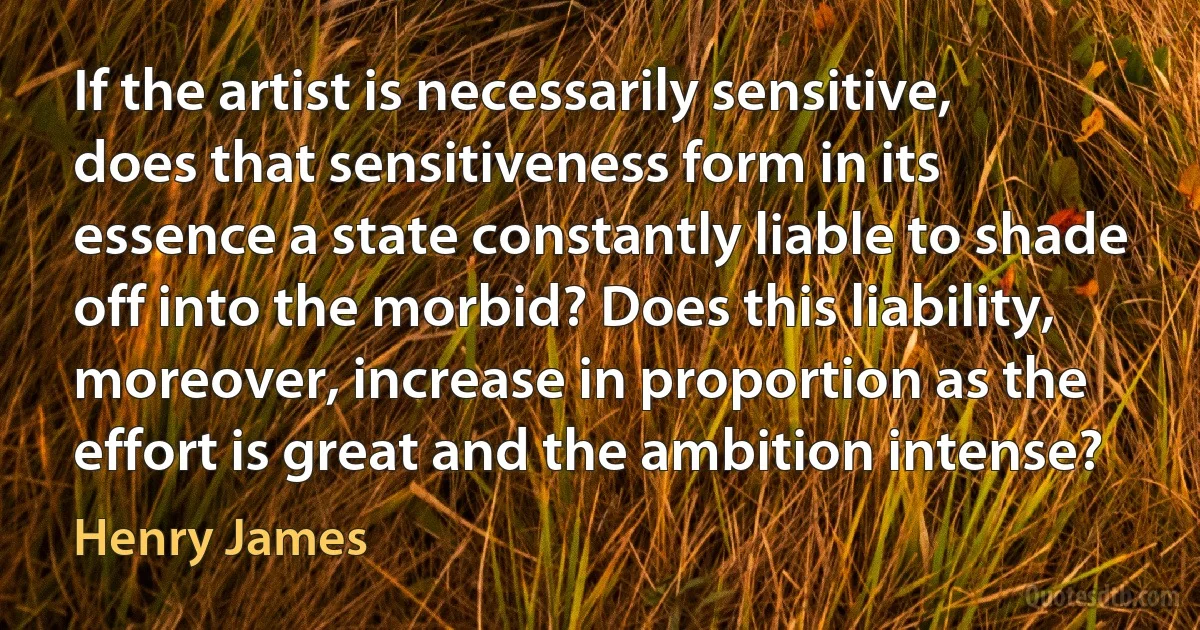 If the artist is necessarily sensitive, does that sensitiveness form in its essence a state constantly liable to shade off into the morbid? Does this liability, moreover, increase in proportion as the effort is great and the ambition intense? (Henry James)