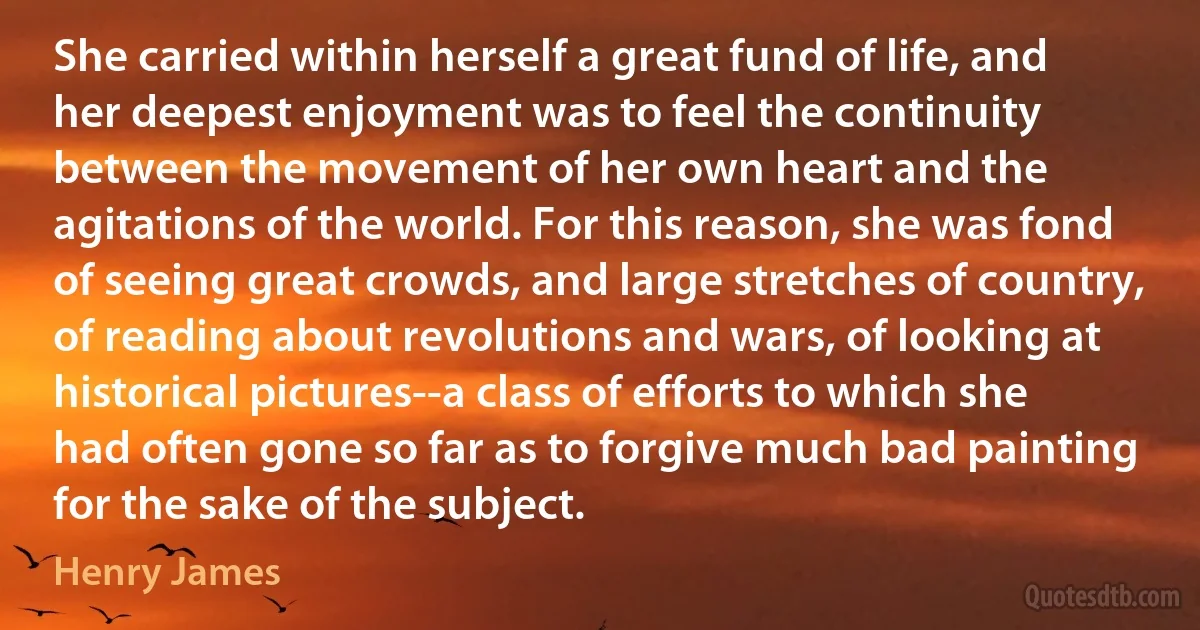 She carried within herself a great fund of life, and her deepest enjoyment was to feel the continuity between the movement of her own heart and the agitations of the world. For this reason, she was fond of seeing great crowds, and large stretches of country, of reading about revolutions and wars, of looking at historical pictures--a class of efforts to which she had often gone so far as to forgive much bad painting for the sake of the subject. (Henry James)