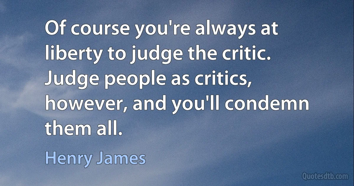 Of course you're always at liberty to judge the critic. Judge people as critics, however, and you'll condemn them all. (Henry James)