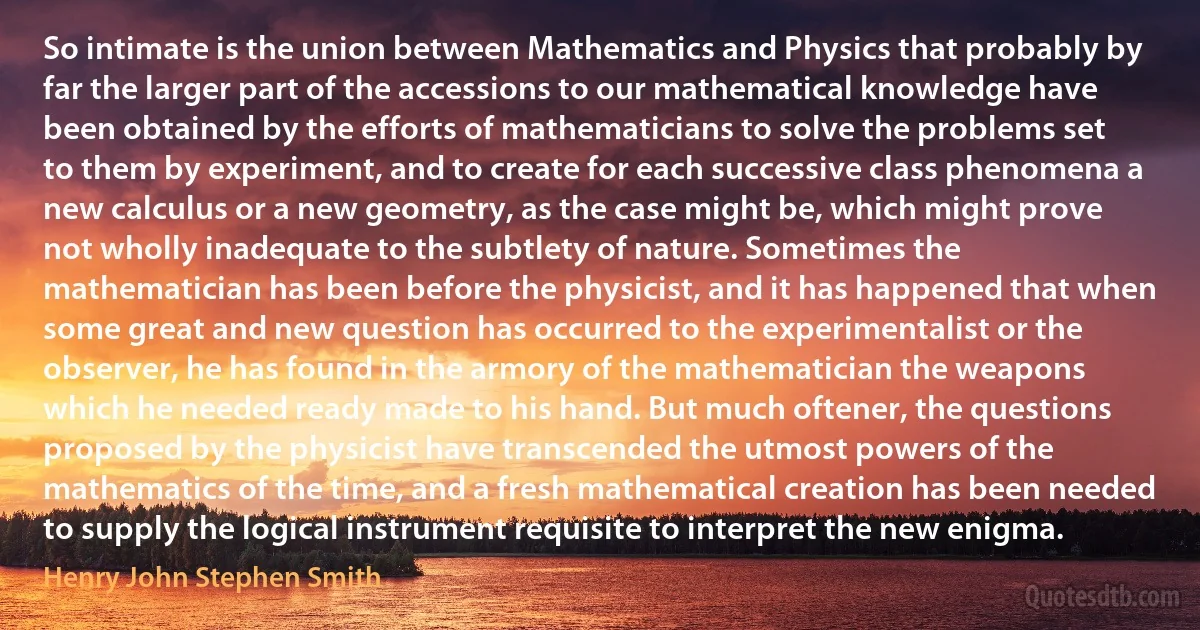 So intimate is the union between Mathematics and Physics that probably by far the larger part of the accessions to our mathematical knowledge have been obtained by the efforts of mathematicians to solve the problems set to them by experiment, and to create for each successive class phenomena a new calculus or a new geometry, as the case might be, which might prove not wholly inadequate to the subtlety of nature. Sometimes the mathematician has been before the physicist, and it has happened that when some great and new question has occurred to the experimentalist or the observer, he has found in the armory of the mathematician the weapons which he needed ready made to his hand. But much oftener, the questions proposed by the physicist have transcended the utmost powers of the mathematics of the time, and a fresh mathematical creation has been needed to supply the logical instrument requisite to interpret the new enigma. (Henry John Stephen Smith)