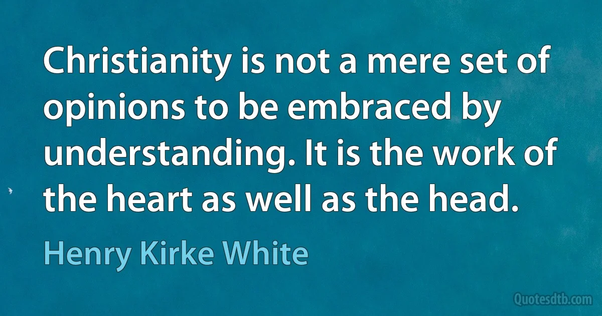 Christianity is not a mere set of opinions to be embraced by understanding. It is the work of the heart as well as the head. (Henry Kirke White)