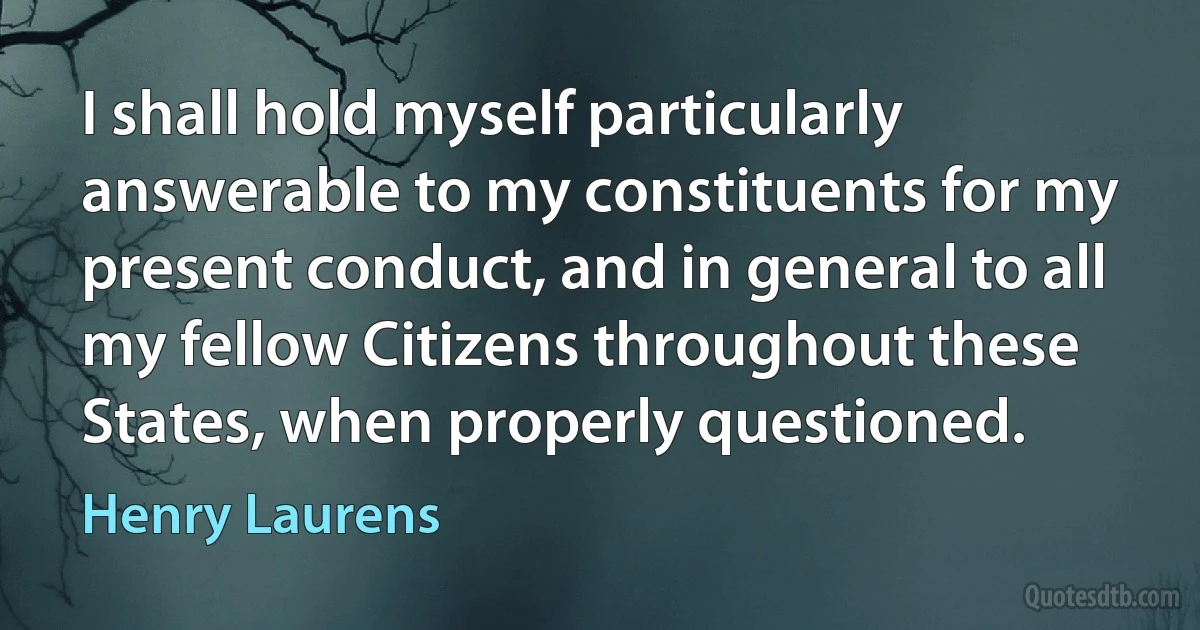 I shall hold myself particularly answerable to my constituents for my present conduct, and in general to all my fellow Citizens throughout these States, when properly questioned. (Henry Laurens)