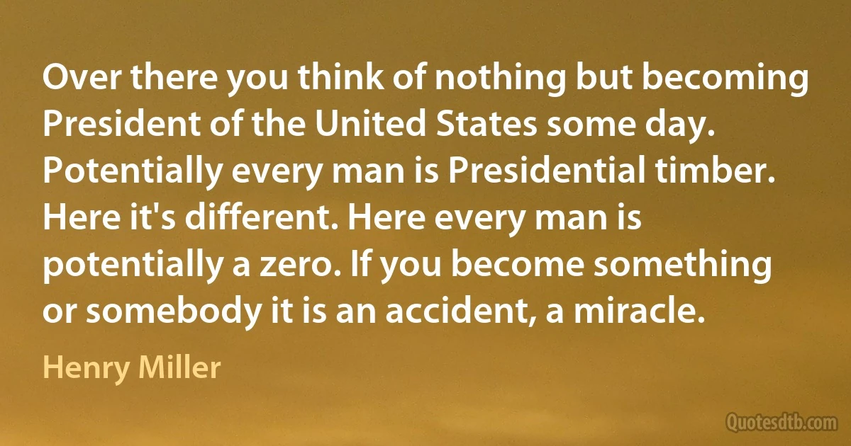 Over there you think of nothing but becoming President of the United States some day. Potentially every man is Presidential timber. Here it's different. Here every man is potentially a zero. If you become something or somebody it is an accident, a miracle. (Henry Miller)