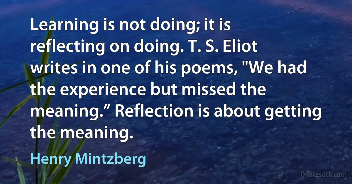 Learning is not doing; it is reflecting on doing. T. S. Eliot writes in one of his poems, "We had the experience but missed the meaning.” Reflection is about getting the meaning. (Henry Mintzberg)