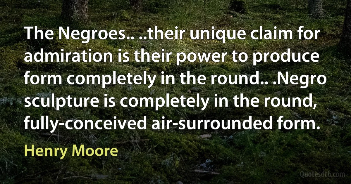 The Negroes.. ..their unique claim for admiration is their power to produce form completely in the round.. .Negro sculpture is completely in the round, fully-conceived air-surrounded form. (Henry Moore)