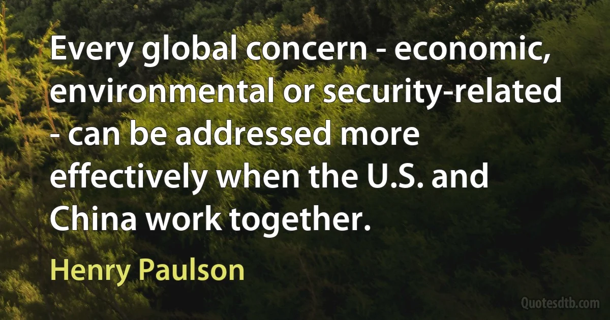 Every global concern - economic, environmental or security-related - can be addressed more effectively when the U.S. and China work together. (Henry Paulson)