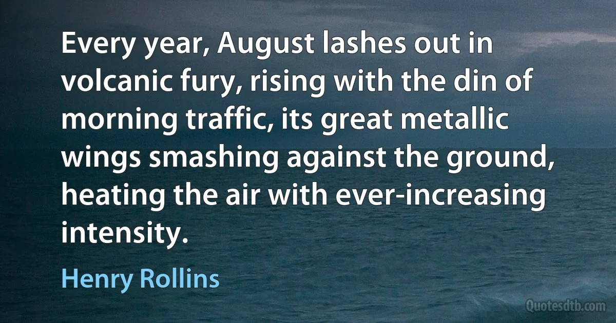 Every year, August lashes out in volcanic fury, rising with the din of morning traffic, its great metallic wings smashing against the ground, heating the air with ever-increasing intensity. (Henry Rollins)