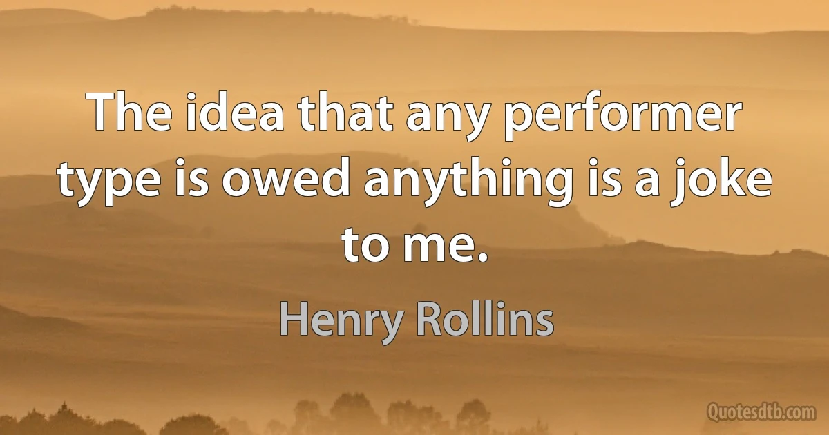 The idea that any performer type is owed anything is a joke to me. (Henry Rollins)