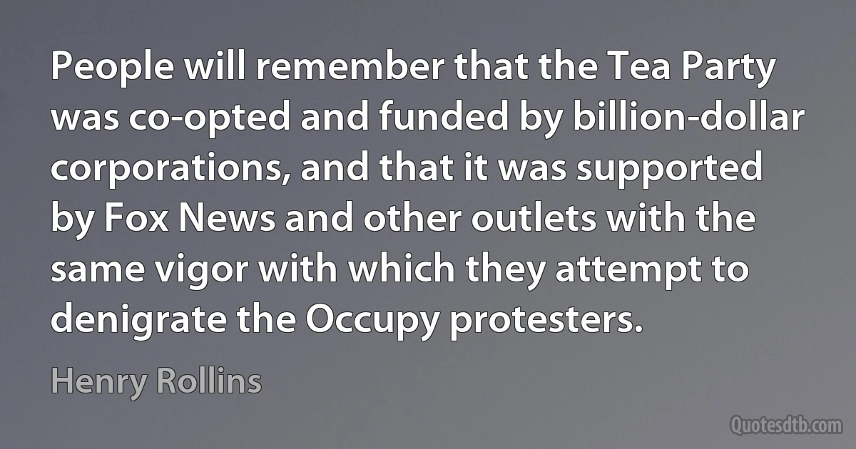 People will remember that the Tea Party was co-opted and funded by billion-dollar corporations, and that it was supported by Fox News and other outlets with the same vigor with which they attempt to denigrate the Occupy protesters. (Henry Rollins)