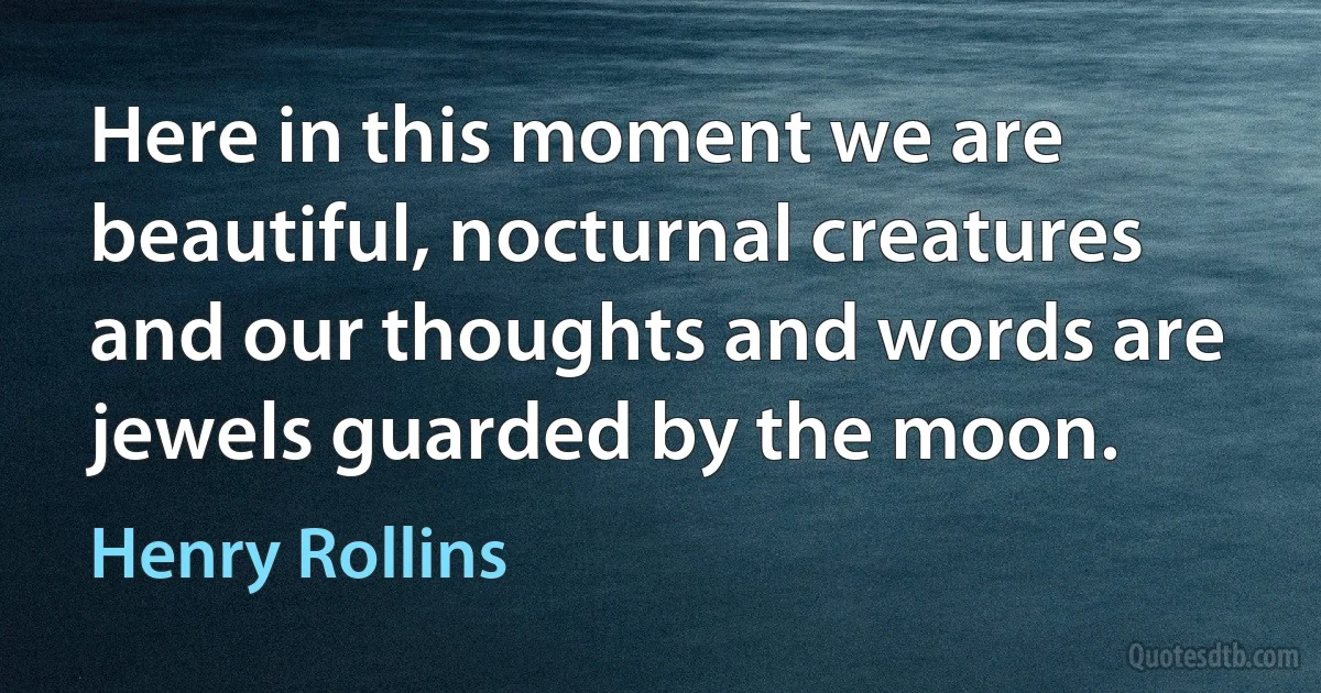 Here in this moment we are beautiful, nocturnal creatures and our thoughts and words are jewels guarded by the moon. (Henry Rollins)