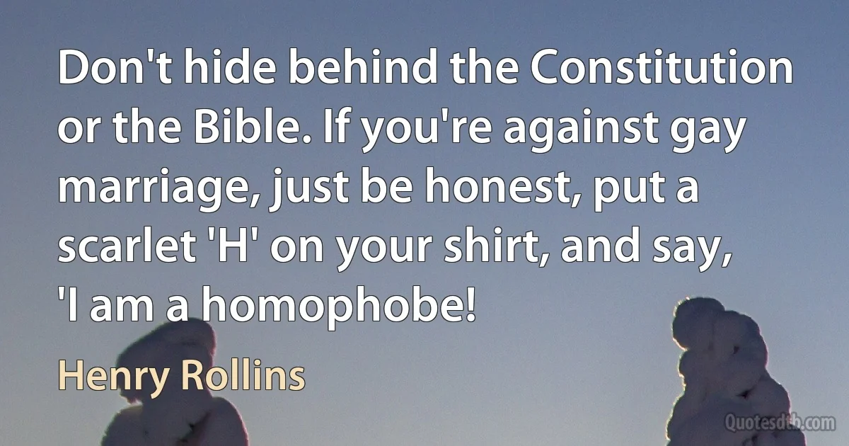 Don't hide behind the Constitution or the Bible. If you're against gay marriage, just be honest, put a scarlet 'H' on your shirt, and say, 'I am a homophobe! (Henry Rollins)