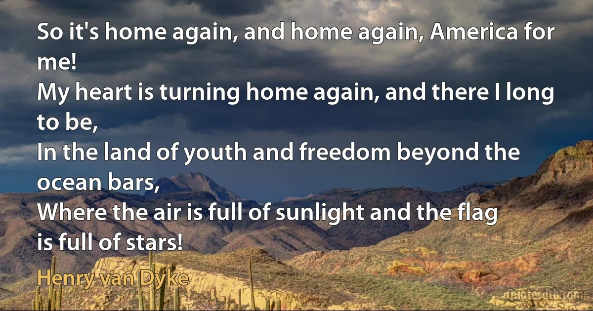 So it's home again, and home again, America for me!
My heart is turning home again, and there I long to be,
In the land of youth and freedom beyond the ocean bars,
Where the air is full of sunlight and the flag is full of stars! (Henry van Dyke)