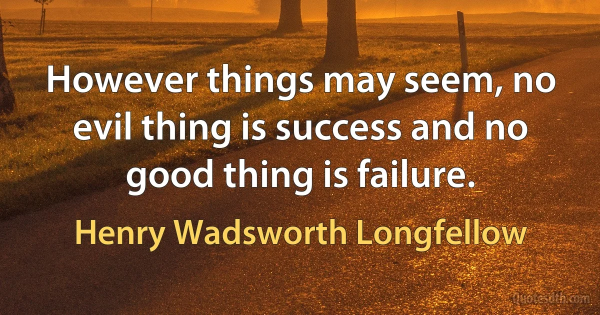 However things may seem, no evil thing is success and no good thing is failure. (Henry Wadsworth Longfellow)