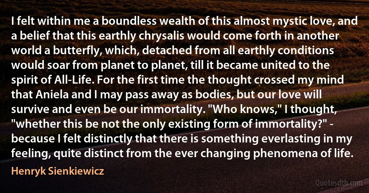 I felt within me a boundless wealth of this almost mystic love, and a belief that this earthly chrysalis would come forth in another world a butterfly, which, detached from all earthly conditions would soar from planet to planet, till it became united to the spirit of All-Life. For the first time the thought crossed my mind that Aniela and I may pass away as bodies, but our love will survive and even be our immortality. "Who knows," I thought, "whether this be not the only existing form of immortality?" - because I felt distinctly that there is something everlasting in my feeling, quite distinct from the ever changing phenomena of life. (Henryk Sienkiewicz)