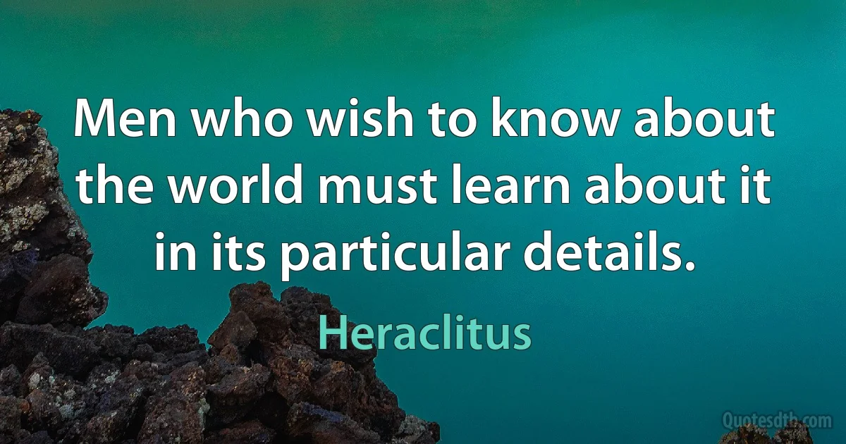 Men who wish to know about the world must learn about it in its particular details. (Heraclitus)