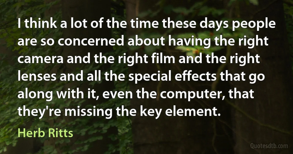 I think a lot of the time these days people are so concerned about having the right camera and the right film and the right lenses and all the special effects that go along with it, even the computer, that they're missing the key element. (Herb Ritts)