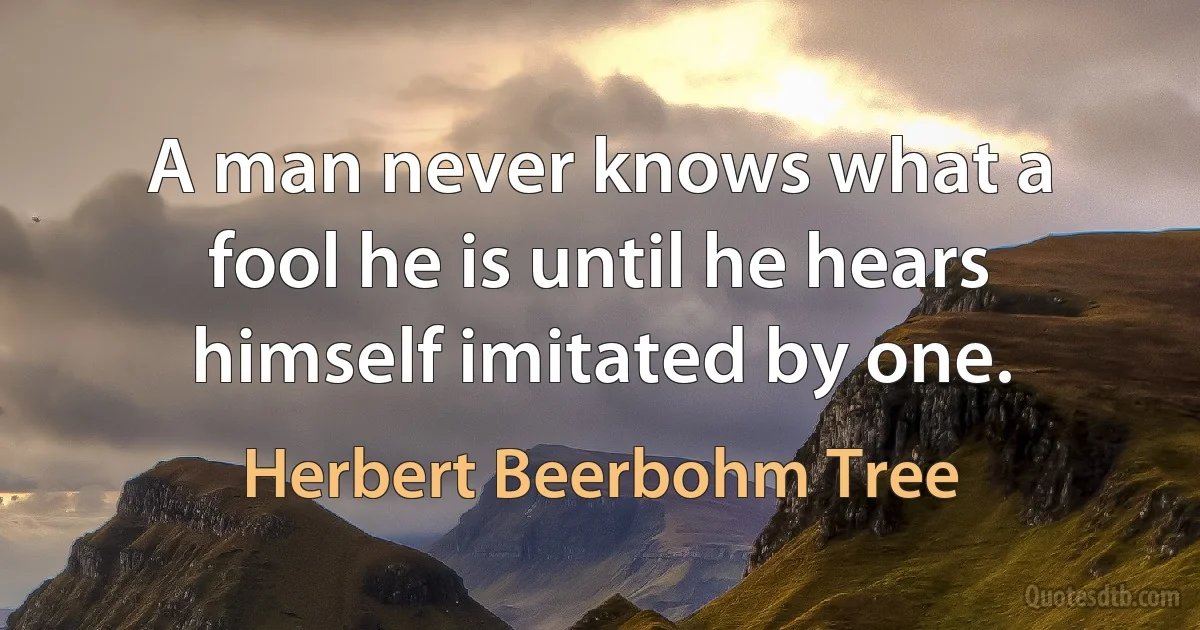 A man never knows what a fool he is until he hears himself imitated by one. (Herbert Beerbohm Tree)