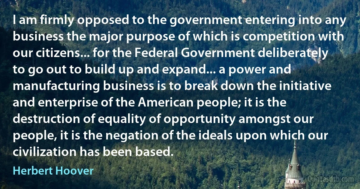 I am firmly opposed to the government entering into any business the major purpose of which is competition with our citizens... for the Federal Government deliberately to go out to build up and expand... a power and manufacturing business is to break down the initiative and enterprise of the American people; it is the destruction of equality of opportunity amongst our people, it is the negation of the ideals upon which our civilization has been based. (Herbert Hoover)