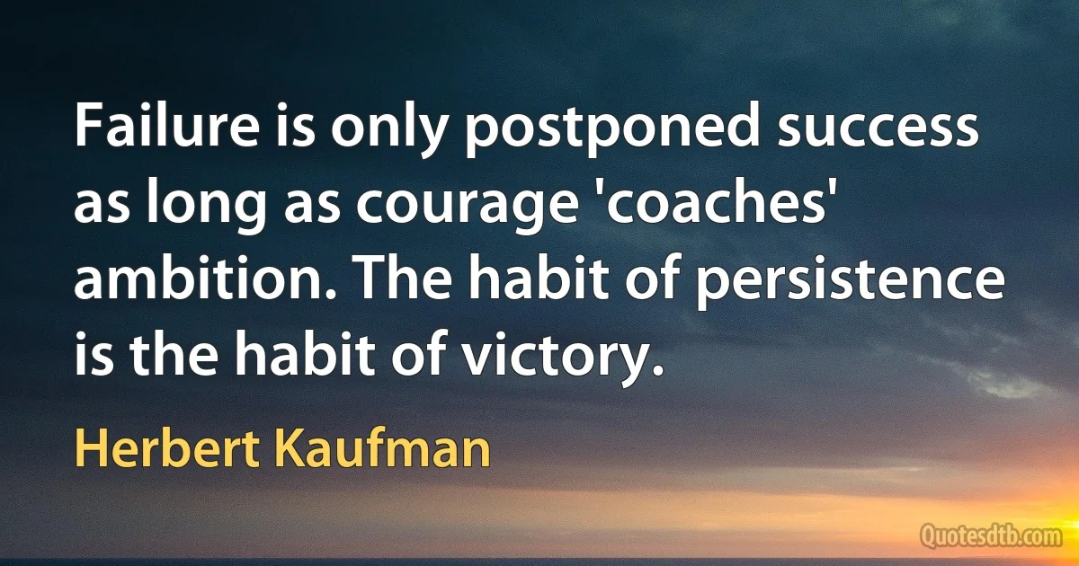 Failure is only postponed success as long as courage 'coaches' ambition. The habit of persistence is the habit of victory. (Herbert Kaufman)