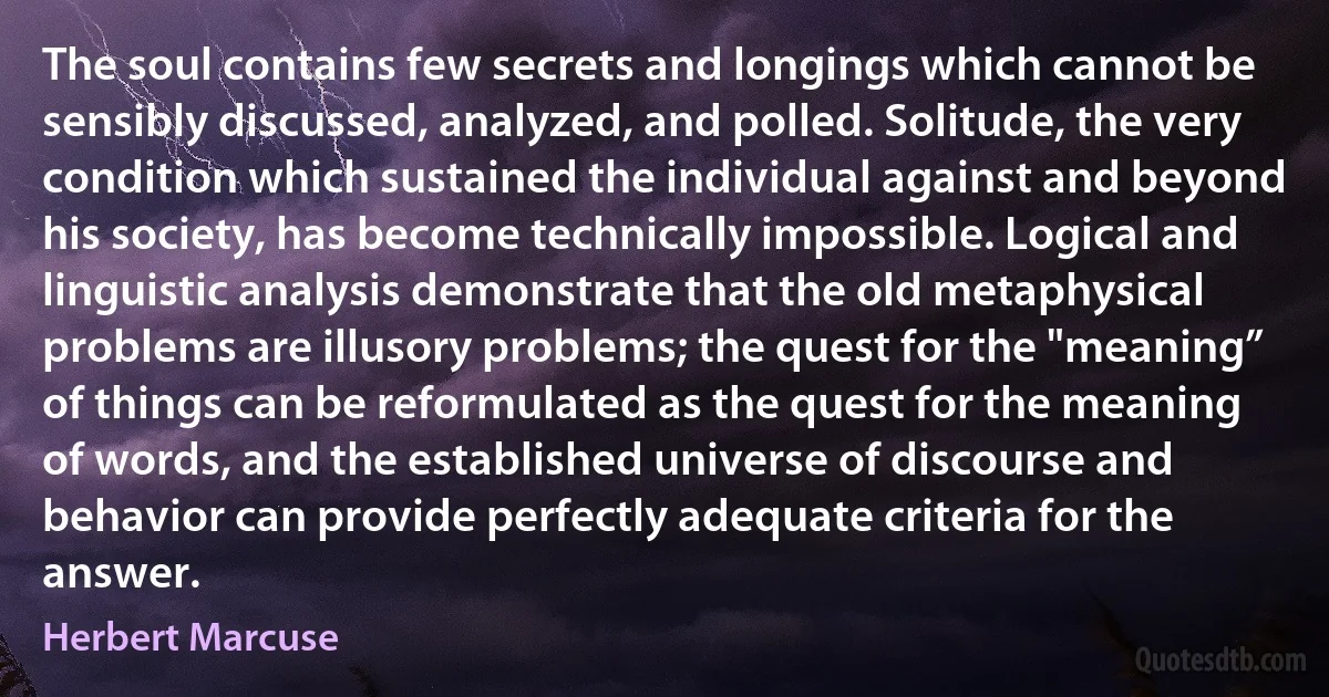 The soul contains few secrets and longings which cannot be sensibly discussed, analyzed, and polled. Solitude, the very condition which sustained the individual against and beyond his society, has become technically impossible. Logical and linguistic analysis demonstrate that the old metaphysical problems are illusory problems; the quest for the "meaning” of things can be reformulated as the quest for the meaning of words, and the established universe of discourse and behavior can provide perfectly adequate criteria for the answer. (Herbert Marcuse)