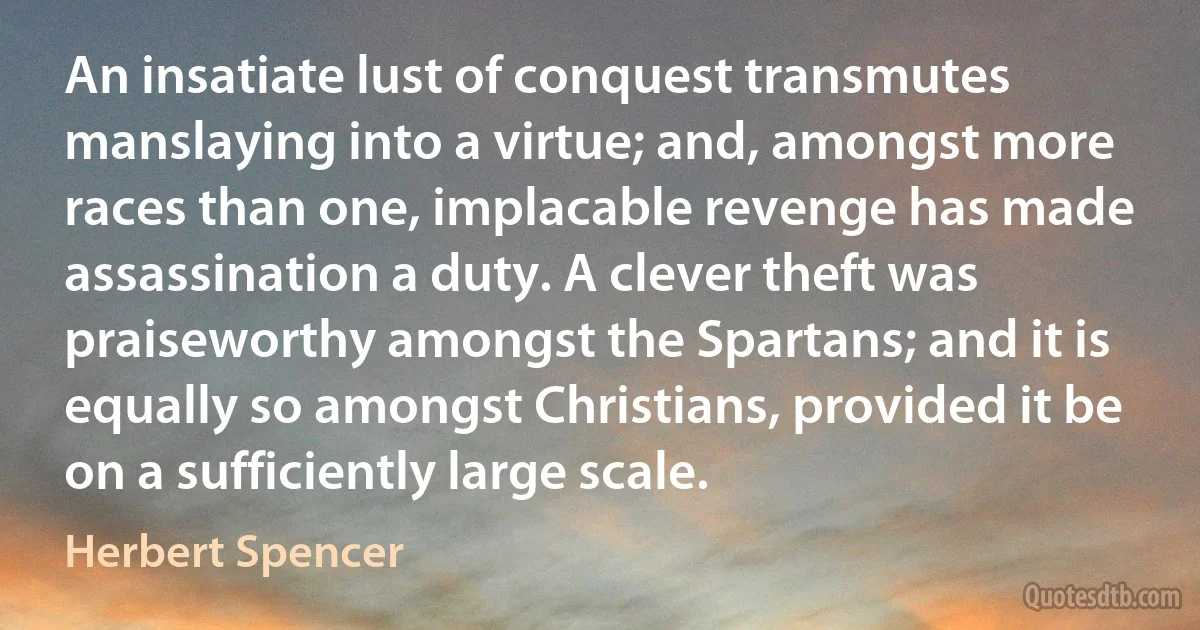 An insatiate lust of conquest transmutes manslaying into a virtue; and, amongst more races than one, implacable revenge has made assassination a duty. A clever theft was praiseworthy amongst the Spartans; and it is equally so amongst Christians, provided it be on a sufficiently large scale. (Herbert Spencer)