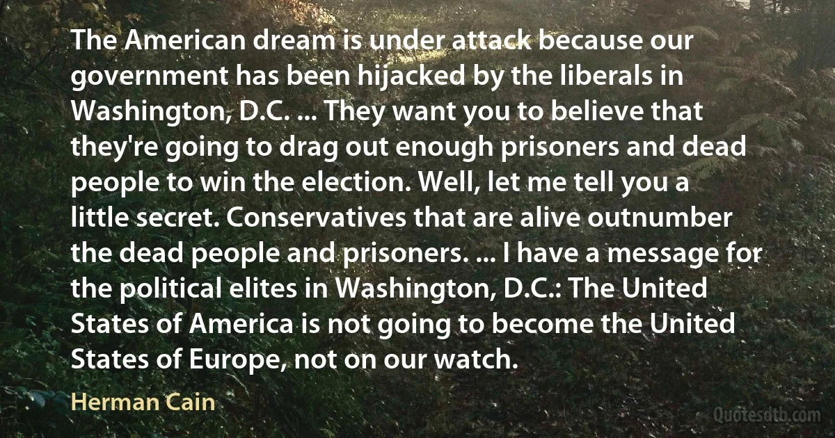 The American dream is under attack because our government has been hijacked by the liberals in Washington, D.C. ... They want you to believe that they're going to drag out enough prisoners and dead people to win the election. Well, let me tell you a little secret. Conservatives that are alive outnumber the dead people and prisoners. ... I have a message for the political elites in Washington, D.C.: The United States of America is not going to become the United States of Europe, not on our watch. (Herman Cain)