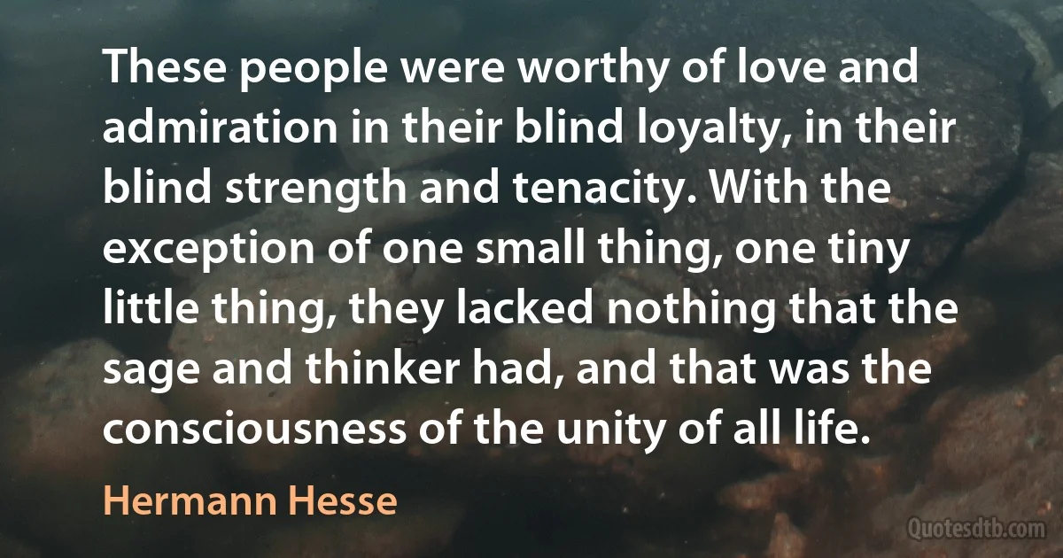 These people were worthy of love and admiration in their blind loyalty, in their blind strength and tenacity. With the exception of one small thing, one tiny little thing, they lacked nothing that the sage and thinker had, and that was the consciousness of the unity of all life. (Hermann Hesse)