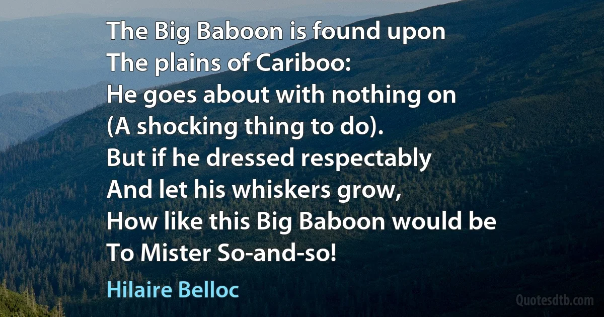 The Big Baboon is found upon
The plains of Cariboo:
He goes about with nothing on
(A shocking thing to do).
But if he dressed respectably
And let his whiskers grow,
How like this Big Baboon would be
To Mister So-and-so! (Hilaire Belloc)