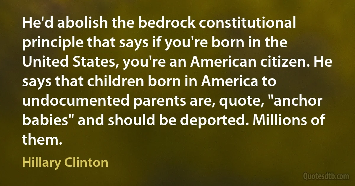 He'd abolish the bedrock constitutional principle that says if you're born in the United States, you're an American citizen. He says that children born in America to undocumented parents are, quote, "anchor babies" and should be deported. Millions of them. (Hillary Clinton)