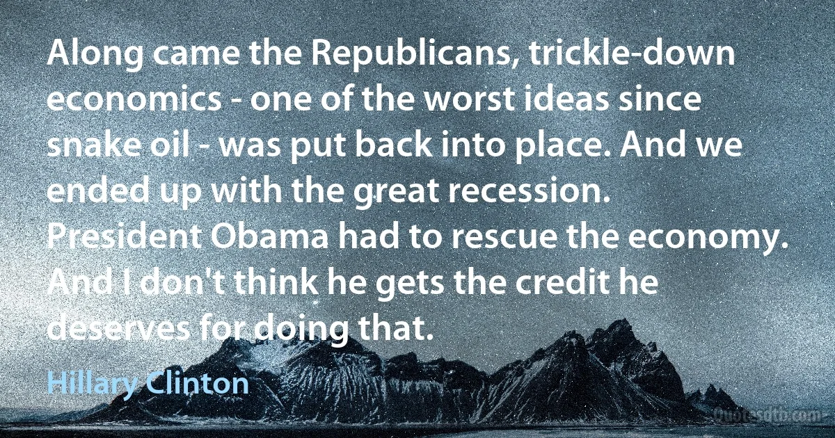 Along came the Republicans, trickle-down economics - one of the worst ideas since snake oil - was put back into place. And we ended up with the great recession. President Obama had to rescue the economy. And I don't think he gets the credit he deserves for doing that. (Hillary Clinton)