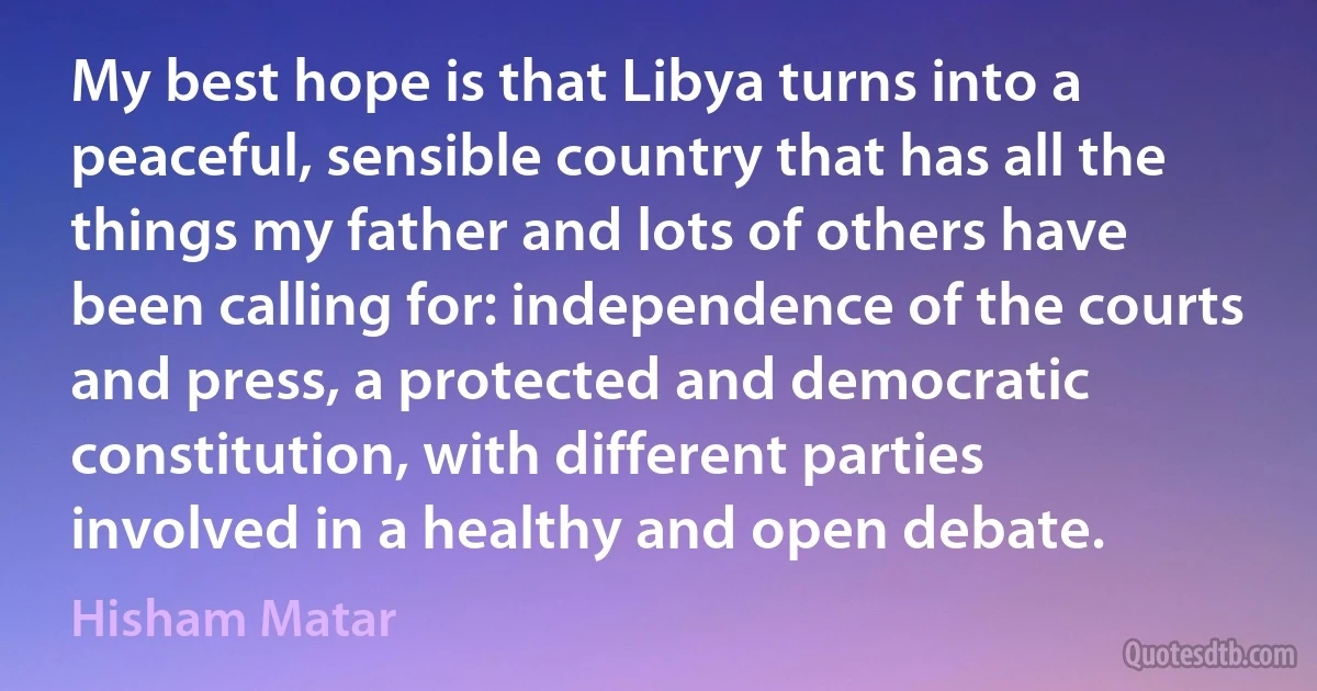 My best hope is that Libya turns into a peaceful, sensible country that has all the things my father and lots of others have been calling for: independence of the courts and press, a protected and democratic constitution, with different parties involved in a healthy and open debate. (Hisham Matar)