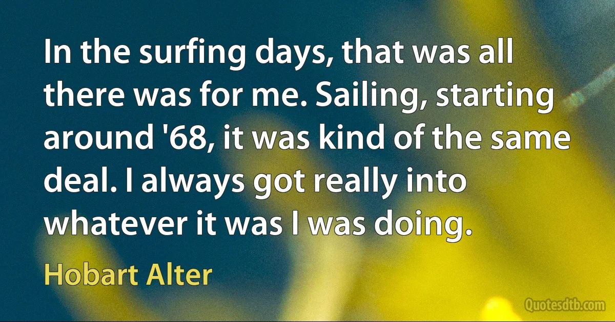 In the surfing days, that was all there was for me. Sailing, starting around '68, it was kind of the same deal. I always got really into whatever it was I was doing. (Hobart Alter)