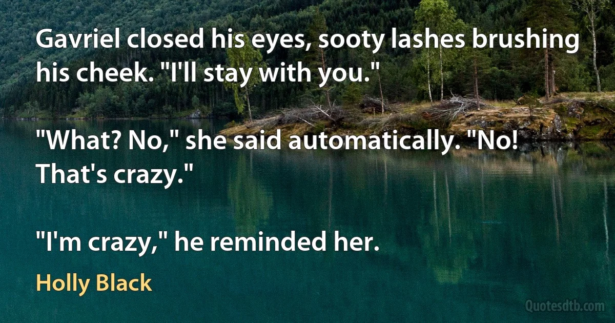 Gavriel closed his eyes, sooty lashes brushing his cheek. "I'll stay with you."

"What? No," she said automatically. "No! That's crazy."

"I'm crazy," he reminded her. (Holly Black)