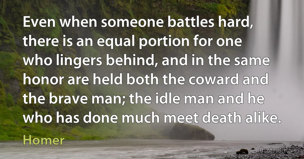 Even when someone battles hard, there is an equal portion for one who lingers behind, and in the same honor are held both the coward and the brave man; the idle man and he who has done much meet death alike. (Homer)