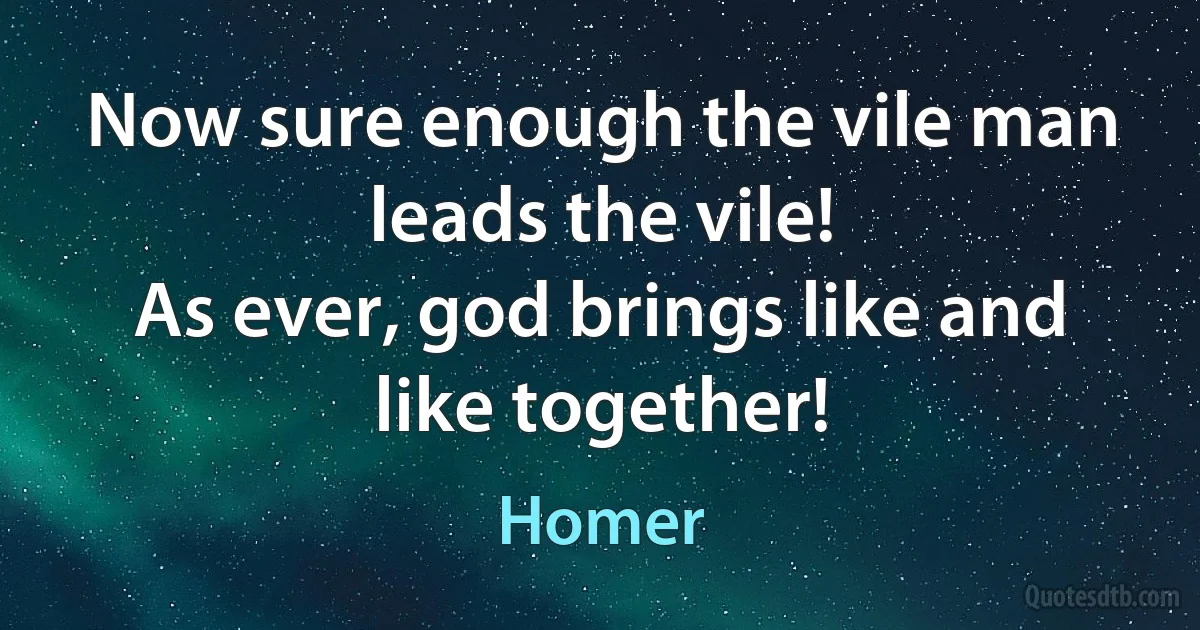 Now sure enough the vile man leads the vile!
As ever, god brings like and like together! (Homer)