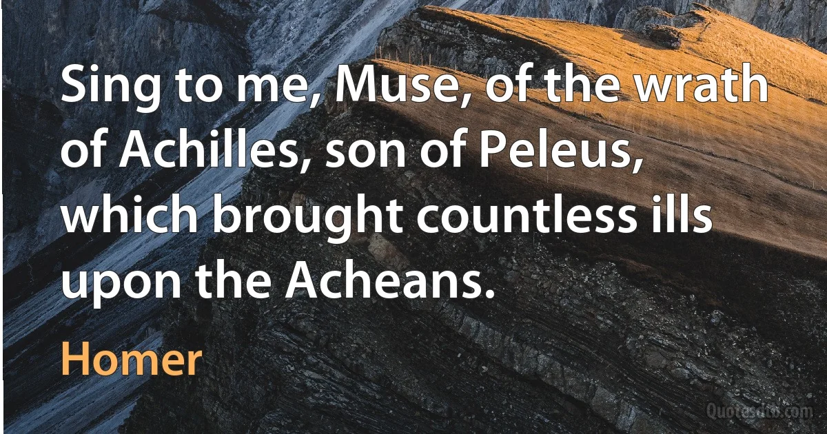 Sing to me, Muse, of the wrath of Achilles, son of Peleus, which brought countless ills upon the Acheans. (Homer)