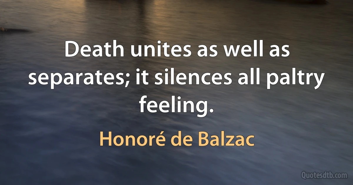 Death unites as well as separates; it silences all paltry feeling. (Honoré de Balzac)