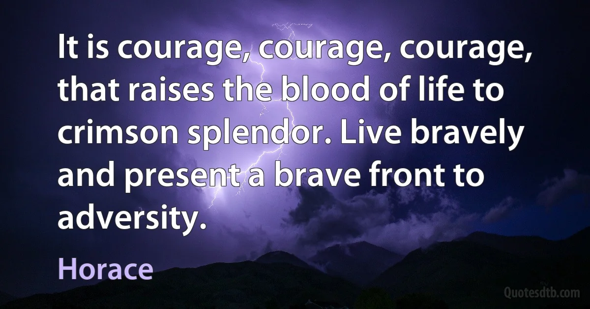 It is courage, courage, courage, that raises the blood of life to crimson splendor. Live bravely and present a brave front to adversity. (Horace)