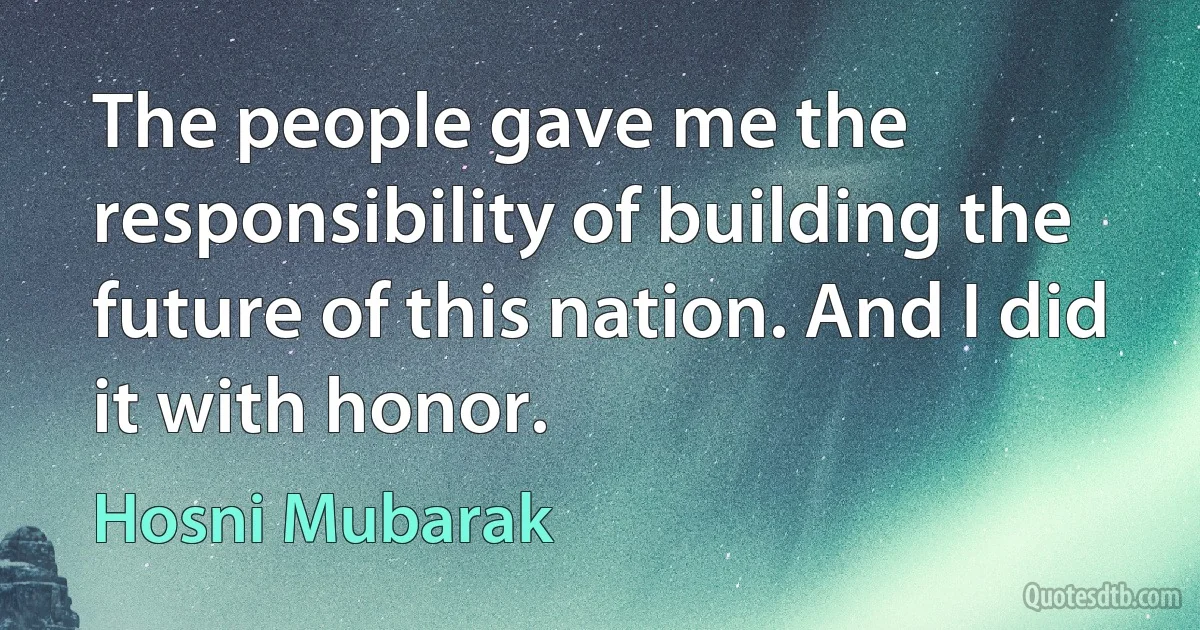 The people gave me the responsibility of building the future of this nation. And I did it with honor. (Hosni Mubarak)