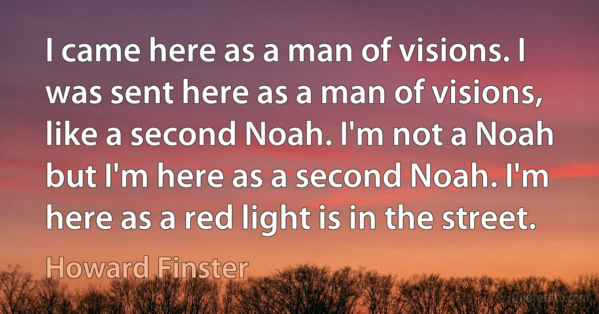 I came here as a man of visions. I was sent here as a man of visions, like a second Noah. I'm not a Noah but I'm here as a second Noah. I'm here as a red light is in the street. (Howard Finster)