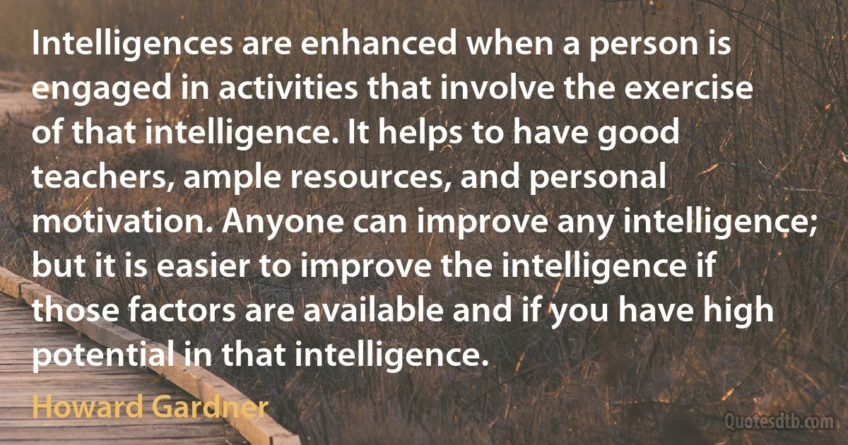 Intelligences are enhanced when a person is engaged in activities that involve the exercise of that intelligence. It helps to have good teachers, ample resources, and personal motivation. Anyone can improve any intelligence; but it is easier to improve the intelligence if those factors are available and if you have high potential in that intelligence. (Howard Gardner)