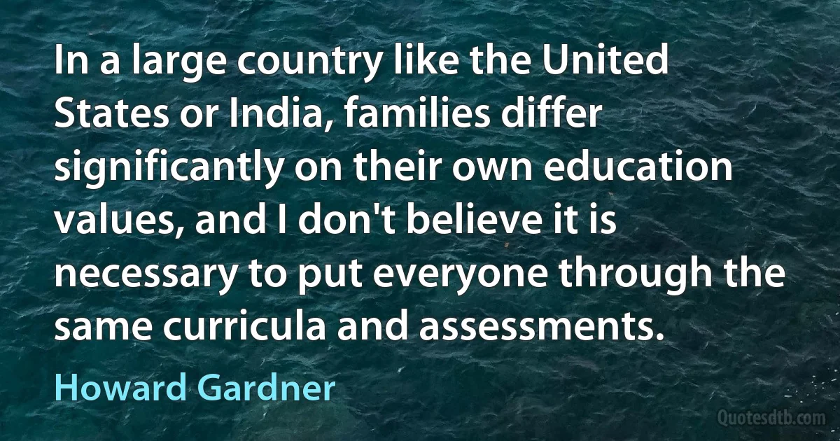 In a large country like the United States or India, families differ significantly on their own education values, and I don't believe it is necessary to put everyone through the same curricula and assessments. (Howard Gardner)