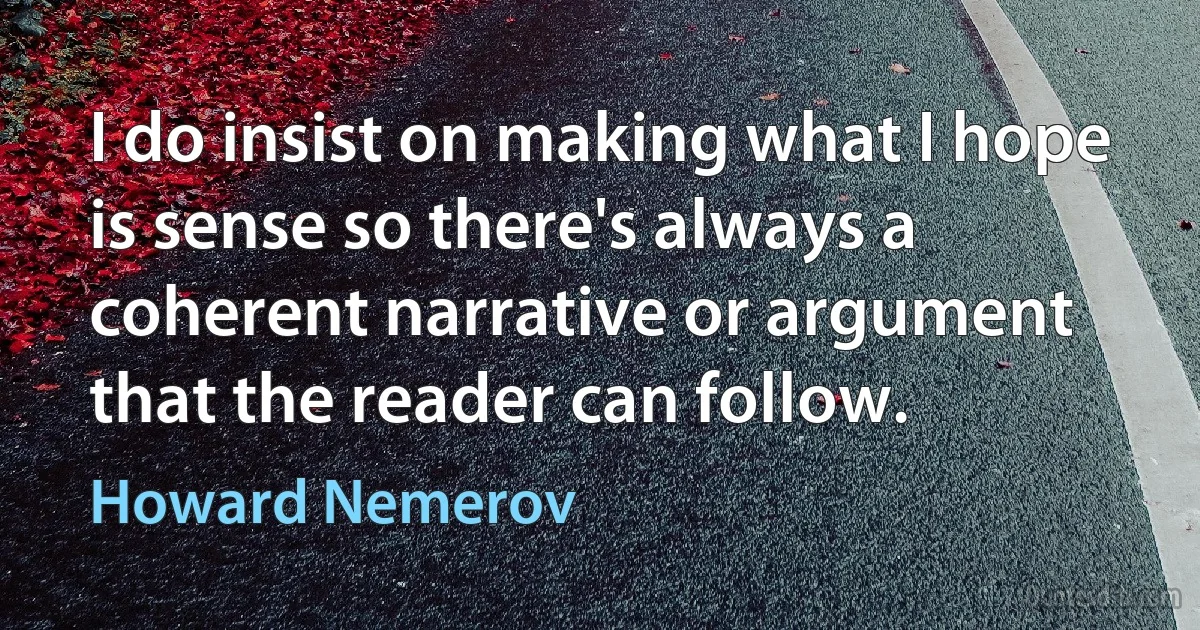 I do insist on making what I hope is sense so there's always a coherent narrative or argument that the reader can follow. (Howard Nemerov)